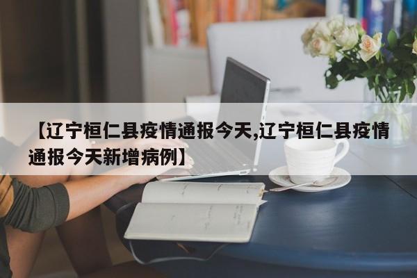 【辽宁桓仁县疫情通报今天,辽宁桓仁县疫情通报今天新增病例】