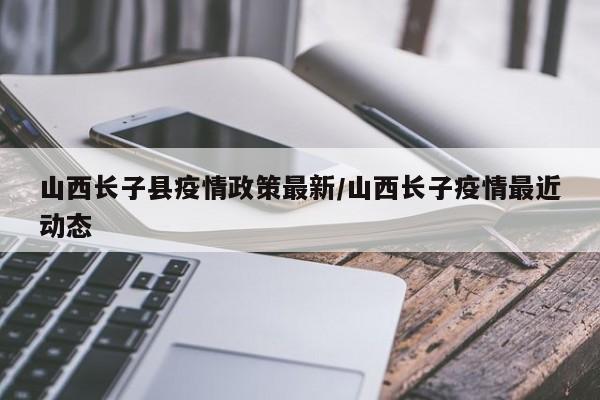 山西长子县疫情政策最新/山西长子疫情最近动态