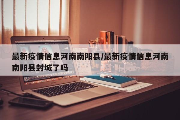 最新疫情信息河南南阳县/最新疫情信息河南南阳县封城了吗