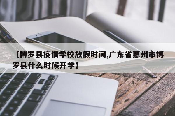 【博罗县疫情学校放假时间,广东省惠州市博罗县什么时候开学】