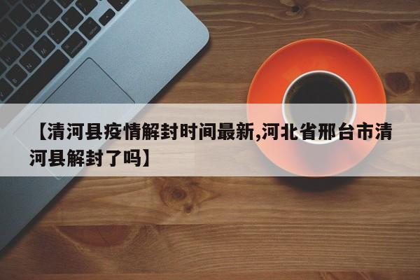 【清河县疫情解封时间最新,河北省邢台市清河县解封了吗】