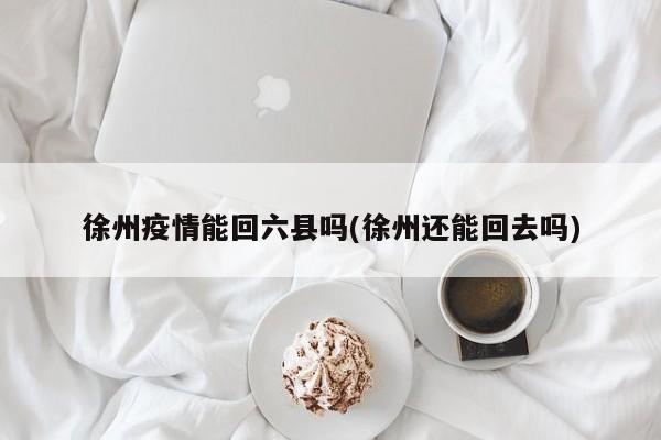 徐州疫情能回六县吗(徐州还能回去吗)