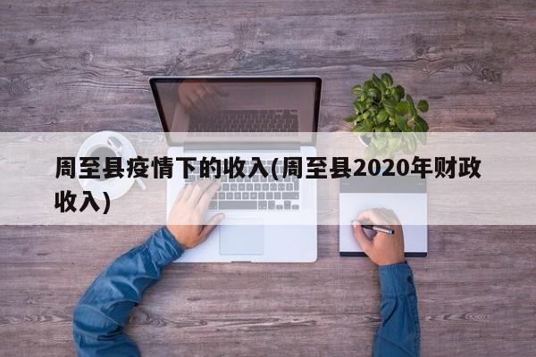 周至县疫情下的收入(周至县2020年财政收入)