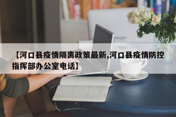 【河口县疫情隔离政策最新,河口县疫情防控指挥部办公室电话】