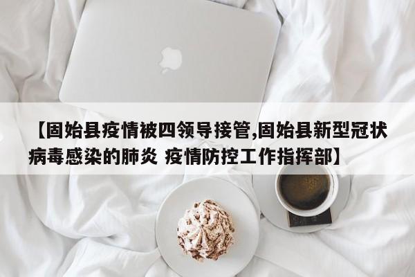 【固始县疫情被四领导接管,固始县新型冠状病毒感染的肺炎 疫情防控工作指挥部】