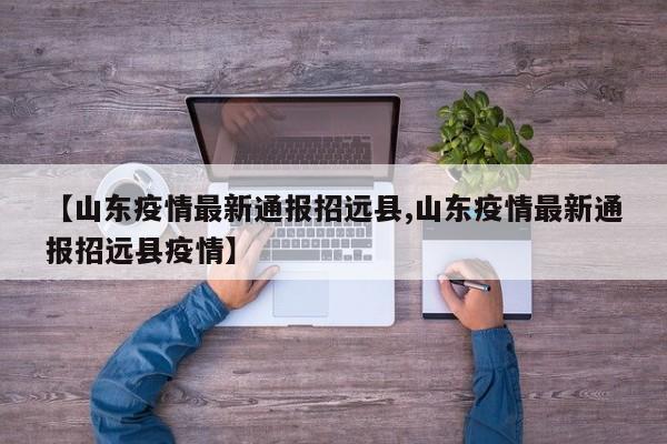 【山东疫情最新通报招远县,山东疫情最新通报招远县疫情】