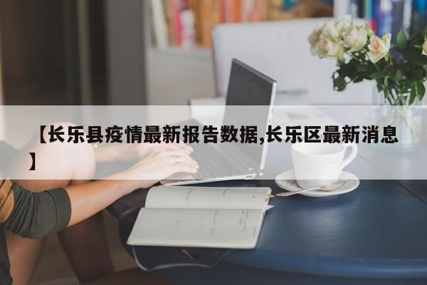 【长乐县疫情最新报告数据,长乐区最新消息】