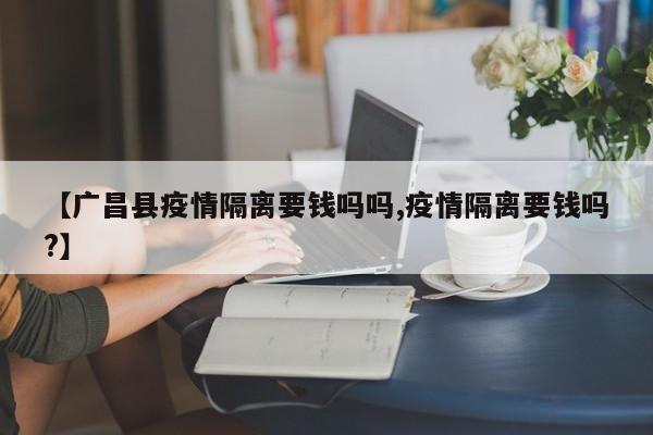 【广昌县疫情隔离要钱吗吗,疫情隔离要钱吗?】