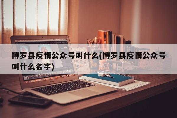 博罗县疫情公众号叫什么(博罗县疫情公众号叫什么名字)