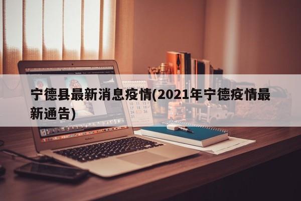 宁德县最新消息疫情(2021年宁德疫情最新通告)