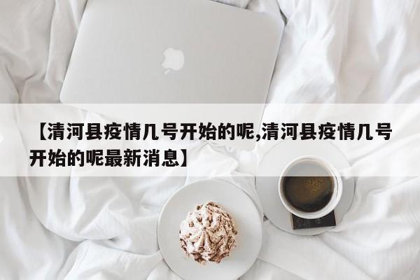 【清河县疫情几号开始的呢,清河县疫情几号开始的呢最新消息】