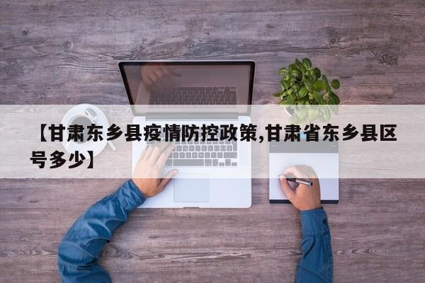 【甘肃东乡县疫情防控政策,甘肃省东乡县区号多少】