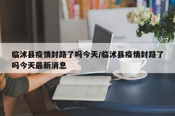 临沭县疫情封路了吗今天/临沭县疫情封路了吗今天最新消息