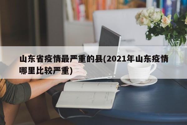 山东省疫情最严重的县(2021年山东疫情哪里比较严重)