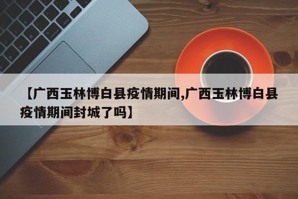 【广西玉林博白县疫情期间,广西玉林博白县疫情期间封城了吗】