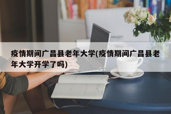 疫情期间广昌县老年大学(疫情期间广昌县老年大学开学了吗)