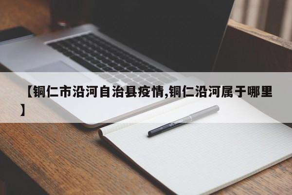 【铜仁市沿河自治县疫情,铜仁沿河属于哪里】