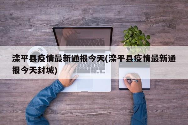 滦平县疫情最新通报今天(滦平县疫情最新通报今天封城)