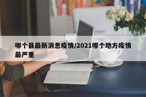哪个县最新消息疫情/2021哪个地方疫情最严重