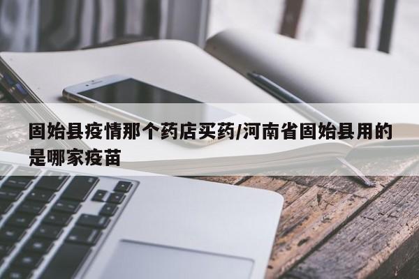 固始县疫情那个药店买药/河南省固始县用的是哪家疫苗