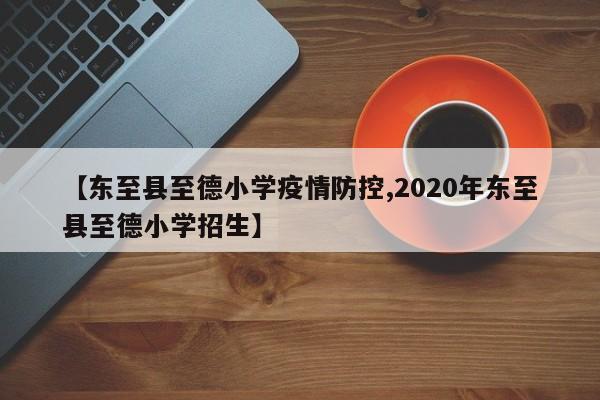 【东至县至德小学疫情防控,2020年东至县至德小学招生】