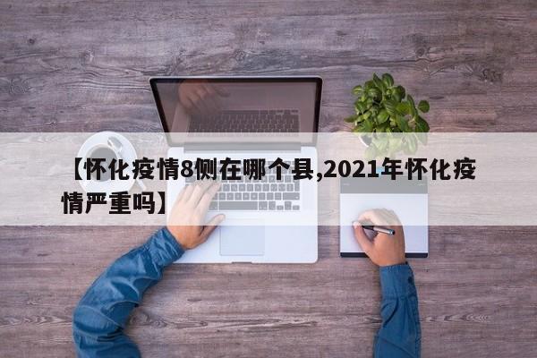 【怀化疫情8侧在哪个县,2021年怀化疫情严重吗】