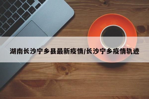 湖南长沙宁乡县最新疫情/长沙宁乡疫情轨迹