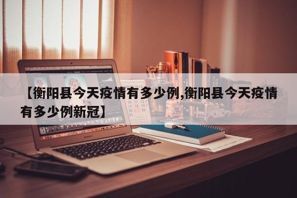 【衡阳县今天疫情有多少例,衡阳县今天疫情有多少例新冠】